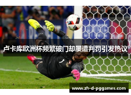 卢卡库欧洲杯频繁破门却屡遭判罚引发热议 卢卡库欧洲杯频繁破门却屡遭判罚引发热议
