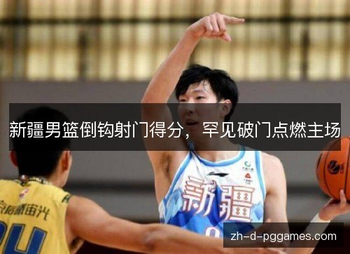 新疆男篮倒钩射门得分，罕见破门点燃主场
