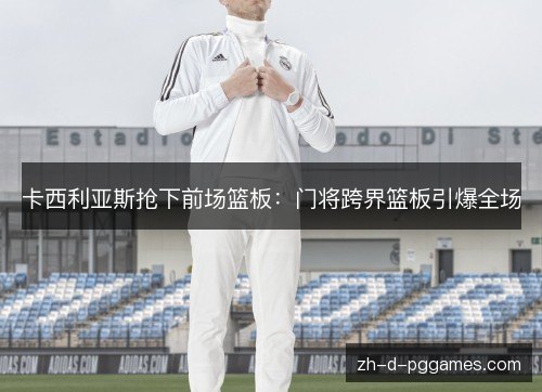 卡西利亚斯抢下前场篮板:门将跨界篮板引爆全场 卡西利亚斯抢下前场篮板:门将跨界篮板引爆全场